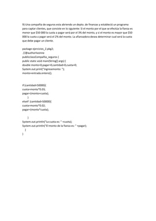 9) Una compañía de seguros esta abriendo un depto. de finanzas y estableció un programa
para captar clientes, que consiste en lo siguiente: Si el monto por el que se efectúa la fianza es
menor que $50 000 la cuota a pagar será por el 3% del monto, y si el monto es mayor que $50
000 la cuota a pagar será el 2% del monto. La afianzadora desea determinar cual será la cuota
que debe pagar un cliente.
package ejercicios_2.pkg2;
//@authorIivonne
publicclassCompañia_seguros {
public static void main(String[] args) {
double monto=0,pagar=0,cantidad=0,cuota=0;
System.out.print("Ingresemonto: ");
monto=entrada.entero();
if (cantidad<50000){
cuota=monto*0.03;
pagar=(monto+cuota);
}
elseif (cantidad>50000){
cuota=monto*0.02;
pagar=(monto*cuota);
}
System.out.println("La cuota es: " +cuota);
System.out.println("El monto de la fianza es: " +pagar);
}
}
 