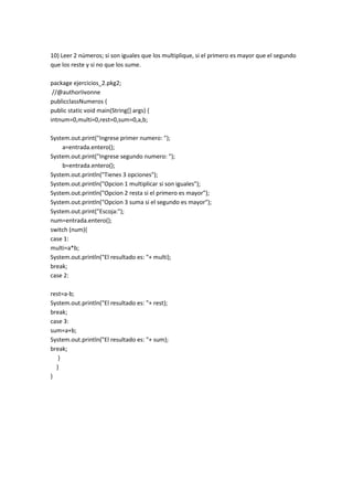 10) Leer 2 números; si son iguales que los multiplique, si el primero es mayor que el segundo
que los reste y si no que los sume.
package ejercicios_2.pkg2;
//@authorIivonne
publicclassNumeros {
public static void main(String[] args) {
intnum=0,multi=0,rest=0,sum=0,a,b;
System.out.print("Ingrese primer numero: ");
a=entrada.entero();
System.out.print("Ingrese segundo numero: ");
b=entrada.entero();
System.out.println("Tienes 3 opciones");
System.out.println("Opcion 1 multiplicar si son iguales");
System.out.println("Opcion 2 resta si el primero es mayor");
System.out.println("Opcion 3 suma si el segundo es mayor");
System.out.print("Escoja:");
num=entrada.entero();
switch (num){
case 1:
multi=a*b;
System.out.println("El resultado es: "+ multi);
break;
case 2:
rest=a-b;
System.out.println("El resultado es: "+ rest);
break;
case 3:
sum=a+b;
System.out.println("El resultado es: "+ sum);
break;
}
}
}
 