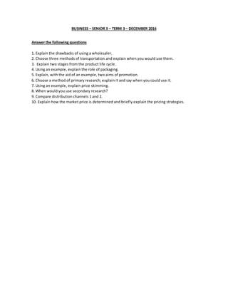 BUSINESS – SENIOR 3 – TERM 3 – DECEMBER 2016
Answer the following questions
1. Explain the drawbacks of using a wholesaler.
2. Choose three methods of transportation and explain when you would use them.
3. Explain two stages from the product life cycle.
4. Using an example, explain the role of packaging.
5. Explain, with the aid of an example, two aims of promotion.
6. Choose a method of primary research; explain it and say when you could use it.
7. Using an example, explain price skimming.
8. When would you use secondary research?
9. Compare distribution channels 1 and 2.
10. Explain how the market price is determined and briefly explain the pricing strategies.
 