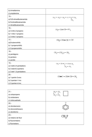 b) trimetilamina
c) propilamina
15.-
a) N,N-dimetilbutanamida
b) N-dimetilbutanamida
c) dimetilbutanamida
16.-
a) 3-nitro-2-propeno
b) 1-nitro-1-propeno
c) 3-nitro-1-propeno
17.-
a)2-butenonitrilo
b) 1-propenonitrilo
c) 2-propenonitrilo
18.-
a) pentágono
b) pentano
c) pentilo
19.-
a) 3-etil-2,4-pentadieno
b) 3-etenil-2-penteno
c) 3-etil-1,3-pentadieno
20.-
a) 1-pentin-3-eno
b) 3-penten-1-ino
c) 2-penten-4-ino
21.-
a) ciclopropano
b) ciclobutano
c) ciclocuadrado
22.-
a) clorobenceno
b) clorociclohexano
c) cloroformo
23.-
a) metano de fluor
b) fluorometano
c) fluoroetano
 
