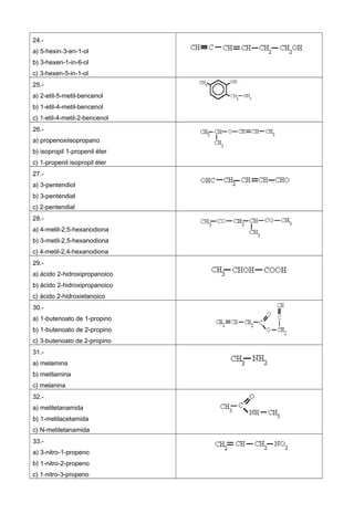 24.-
a) 5-hexin-3-en-1-ol
b) 3-hexen-1-in-6-ol
c) 3-hexen-5-in-1-ol
25.-
a) 2-etil-5-metil-bencenol
b) 1-etil-4-metil-bencenol
c) 1-etil-4-metil-2-bencenol
26.-
a) propenoxiisopropano
b) isopropil 1-propenil éter
c) 1-propenil isopropil éter
27.-
a) 3-pentendiol
b) 3-pentendial
c) 2-pentendial
28.-
a) 4-metil-2,5-hexanodiona
b) 3-metil-2,5-hexanodiona
c) 4-metil-2,4-hexanodiona
29.-
a) ácido 2-hidroxipropanoico
b) ácido 2-hidroxipropanoico
c) ácido 2-hidroxietanoico
30.-
a) 1-butenoato de 1-propino
b) 1-butenoato de 2-propino
c) 3-butenoato de 2-propino
31.-
a) melamina
b) metilamina
c) melanina
32.-
a) metiletanamida
b) 1-metilacetamida
c) N-metiletanamida
33.-
a) 3-nitro-1-propeno
b) 1-nitro-2-propeno
c) 1-nitro-3-propeno
 