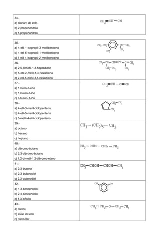 34.-
a) cianuro de etilo
b) 2-propenonitrilo
c) 1-propenonitrilo
35.-
a) 4-etil-1-isopropil-3-metilbenceno
b) 1-etil-5-isopropil-1-metilbenceno
c) 1-etil-4-isopropil-2-metilbenceno
36.-
a) 2,5-dimetil-1,3-heptadieno
b) 5-etil-2-metil-1,3-hexadieno
c) 2-etil-5-metil-3,5-hexadieno
37.-
a) 1-butin-3-eno
b) 1-buten-3-ino
c) 3-buten-1-ino
38.-
a) 4-etil-3-metil-ciclopenteno
b) 4-etil-5-metil-ciclopenteno
c) 5-metil-4-etil-ciclopenteno
39.-
a) octano
b) hexano
c) heptano
40.-
a) dibromo-butano
b) 2,3-dibromo-butano
c) 1,2-dimetil-1,2-dibromo-etano
41.-
a) 2,3-butanol
b) 2,3-butanodiol
c) 2,3-butanodial
42.-
a) 1,3-bencenodiol
b) 2,4-bencenodiol
c) 1,3-difenol
43.-
a) dietoxi
b) etoxi etil éter
c) dietil éter
 