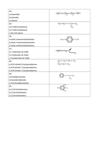 44.-
a) butanodial
b) etanodial
c) butanal
45.-
a) 2-metil-3-pentanona
b) 4-metil-3-pentanona
c) etil vinil cetona
46.-
a) ácido p-bencenodicarboxílico
b) ácido m-bencenodicarboxílico
c) ácido o-bencenodicarboxílico
47.-
a) 1-butenoato de metilo
b) 3-butenoato de metilo
c) 3-propenoato de metilo
48.-
a) N,N'-dimetil-2,5-propanodiamina
b) N,N-dimetil-1,3-propanodiamina
c) N,N'-dimetil-1,3-propanodiamina
49.-
a) dimetilbenzamida
b) bencildimetilamida
c) N,N-dimetilbenzamida
50.-
a) 2,4,6-trinitrobenceno
b) 2,4,6-trinitrotolueno
c) 2,4,6-trinitrotroleno
 