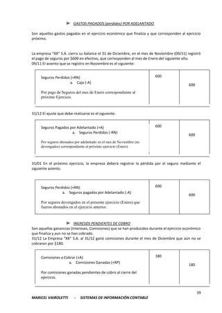 GASTOS PAGADOS (perdidos) POR ADELANTADO

Son aquellos gastos pagados en el ejercicio económico que finaliza y que corresponden al ejercicio
próximo.


La empresa “XX” S.A. cierra su balance el 31 de Diciembre, en el mes de Noviembre (09/11) registró
el pago de seguros por $600 en efectivo, que corresponden al mes de Enero del siguiente año.
09/11 El asiento que se registro en Noviembre es el siguiente:


     Seguros Perdidos (+RN)                                             600
                     a. Caja (-A)
                                                                                           600
     Por pago de Seguros del mes de Enero correspondiente al
     próximo Ejercicio.



31/12 El ajuste que debe realizarse es el siguiente:


     Seguros Pagados por Adelantado (+A)                                600
                      a. Seguros Perdidos (-RN)
                                                                                           600
     Por seguros abonados por adelantado en el mes de Noviembre (no
     devengados) correspondiente al próximo ejercicio (Enero)



31/01 En el próximo ejercicio, la empresa deberá registrar la pérdida por el seguro mediante el
siguiente asiento.



     Seguros Perdidos (+RN)                                             600
                 a. Seguros pagados por Adelantado (-A)
                                                                                           600
     Por seguros devengados en el presente ejercicio (Enero) que
     fueron abonados en el ejercicio anterior.



                          INGRESOS PENDIENTES DE COBRO
Son aquellas ganancias (Intereses, Comisiones) que se han producidos durante el ejercicio económico
que finaliza y aun no se han cobrado.
31/12 La Empresa “XX” S.A. al 31/12 ganó comisiones durante el mes de Diciembre que aún no se
cobraron por $180.


     Comisiones a Cobrar (+A)                                           180
                    a. Comisiones Ganadas (+RP)
                                                                                           180
     Por comisiones ganadas pendientes de cobro al cierre del
     ejercicio.


                                                                                                 39
MARICEL VAIROLETTI        -   SISTEMAS DE INFORMACIÓN CONTABLE
 
