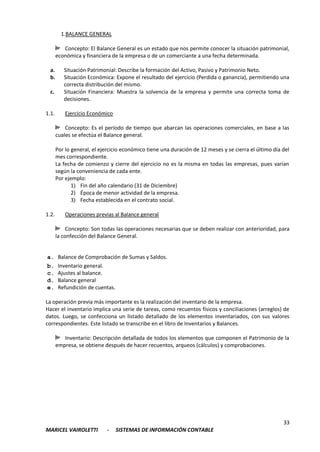 33
MARICEL VAIROLETTI - SISTEMAS DE INFORMACIÓN CONTABLE
1.BALANCE GENERAL
Concepto: El Balance General es un estado que nos permite conocer la situación patrimonial,
económica y financiera de la empresa o de un comerciante a una fecha determinada.
a. Situación Patrimonial: Describe la formación del Activo, Pasivo y Patrimonio Neto.
b. Situación Económica: Expone el resultado del ejercicio (Perdida o ganancia), permitiendo una
correcta distribución del mismo.
c. Situación Financiera: Muestra la solvencia de la empresa y permite una correcta toma de
decisiones.
1.1. Ejercicio Económico
Concepto: Es el período de tiempo que abarcan las operaciones comerciales, en base a las
cuales se efectúa el Balance general.
Por lo general, el ejercicio económico tiene una duración de 12 meses y se cierra el último día del
mes correspondiente.
La fecha de comienzo y cierre del ejercicio no es la misma en todas las empresas, pues varían
según la conveniencia de cada ente.
Por ejemplo:
1) Fin del año calendario (31 de Diciembre)
2) Época de menor actividad de la empresa.
3) Fecha establecida en el contrato social.
1.2. Operaciones previas al Balance general
Concepto: Son todas las operaciones necesarias que se deben realizar con anterioridad, para
la confección del Balance General.
a. Balance de Comprobación de Sumas y Saldos.
b. Inventario general.
c. Ajustes al balance.
d. Balance general
e. Refundición de cuentas.
La operación previa más importante es la realización del inventario de la empresa.
Hacer el inventario implica una serie de tareas, como recuentos físicos y conciliaciones (arreglos) de
datos. Luego, se confecciona un listado detallado de los elementos inventariados, con sus valores
correspondientes. Este listado se transcribe en el libro de Inventarios y Balances.
Inventario: Descripción detallada de todos los elementos que componen el Patrimonio de la
empresa, se obtiene después de hacer recuentos, arqueos (cálculos) y comprobaciones.
 