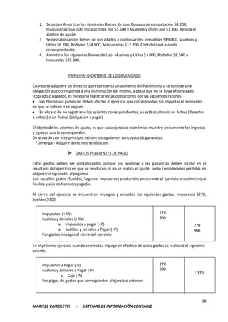 38
MARICEL VAIROLETTI - SISTEMAS DE INFORMACIÓN CONTABLE
2. Se deben Amortizar los siguientes Bienes de Uso. Equipos de computación $8.200,
maquinarias $56.000, Instalaciones por $5.600 y Muebles y Útiles por $3.300. Realiza el
asiento de ajuste.
3. Se desvalorizan los Bienes de uso citados a continuación: Inmuebles $89.000, Muebles y
Útiles $6.700, Rodados $34.900, Maquinarias $12.700. Contabiliza el asiento
correspondiente.
4. Amortizar los siguientes Bienes de Uso: Muebles y Útiles $3.000, Rodados $6.500 e
Inmuebles $45.900.
PRINCIPIO O CRITERIO DE LO DEVENGADO
Cuando se adquiere un derecho que representa un aumento del Patrimonio o se contrae una
obligación que corresponda a una disminución del mismo, a pesar que no se haya efectivizado
(cobrado o pagado), es necesario registrar estas operaciones por las siguientes razones:
 Las Pérdidas o ganancias deben afectar el ejercicio que corresponden sin importar el momento
en que se cobren o se paguen.
 En el caso de no registrarse los asientos correspondientes, se está ocultando un Activo (derecho
a cobrar) o un Pasivo (obligación a pagar)
El objeto de los asientos de ajuste, es que cada ejercicio económico muestre únicamente los ingresos
y egresos que le corresponden.
De acuerdo con este principio existen los siguientes conceptos de ganancias.
*Devengar: Adquirir derecho o retribución.
GASTOS PENDIENTES DE PAGO
Estos gastos deben ser contabilizados porque las perdidas y las ganancias deben incidir en el
resultado del ejercicio en que se producen; si no se realiza el ajuste, serán considerados perdidas en
el ejercicio siguiente, al pagarlos.
Son aquellos gastos (Sueldos, Seguros, Impuestos) producidos en durante el ejercicio económico que
finaliza y aún no han sido pagados.
Al cierre del ejercicio se encuentran impagos y vencidos los siguientes gastos: Impuestos $270,
Sueldos $900.
En el próximo ejercicio cuando se efectúa el pago en efectivo de estos gastos se realizará el siguiente
asiento:
Impuestos (+RN)
Sueldos y Jornales (+RN)
a. Impuestos a pagar (+P)
a. Sueldos y Jornales a Pagar (+P)
Por gastos impagos al cierre del ejercicio
270
900
270
900
Impuestos a Pagar (-P)
Sueldos y Jornales a Pagar (-P)
a. Caja (-A)
Por pagos de gastos que corresponden al ejercicio anterior.
270
900
1.170
 