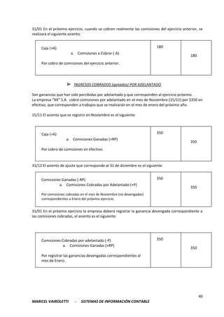 40
MARICEL VAIROLETTI - SISTEMAS DE INFORMACIÓN CONTABLE
31/01 En el próximo ejercicio, cuando se cobren realmente las comisiones del ejercicio anterior, se
realizará el siguiente asiento:
INGRESOS COBRADOS (ganados) POR ADELANTADO
Son ganancias que han sido percibidas por adelantado y que corresponden al ejercicio próximo.
La empresa “XX” S.A. cobró comisiones por adelantado en el mes de Noviembre (15/11) por $350 en
efectivo, que corresponden a trabajos que se realizarán en el mes de enero del próximo año.
15/11 El asiento que se registro en Noviembre es el siguiente:
31/12 El asiento de ajuste que corresponde al 31 de diciembre es el siguiente:
31/01 En el próximo ejercicio la empresa deberá registrar la ganancia devengada correspondiente a
las comisiones cobradas, el asiento es el siguiente:
Caja (+A)
a. Comisiones a Cobrar (-A)
Por cobro de comisiones del ejercicio anterior.
180
180
Caja (+A)
a. Comisiones Ganadas (+RP)
Por cobro de comisiones en efectivo.
350
350
Comisiones Ganadas (-RP)
a. Comisiones Cobradas por Adelantado (+P)
Por comisiones cobradas en el mes de Noviembre (no devengadas)
correspondientes a Enero del próximo ejercicio.
350
350
Comisiones Cobradas por adelantado (-P)
a. Comisiones Ganadas (+RP)
Por registrar las ganancias devengadas correspondientes al
mes de Enero.
350
350
 