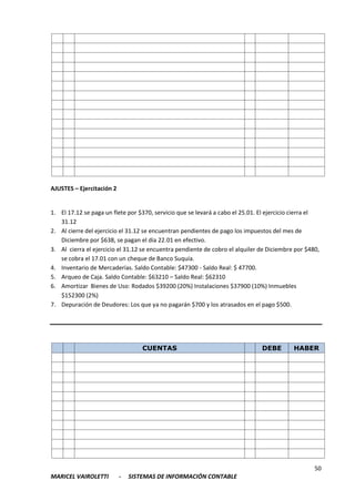 50
MARICEL VAIROLETTI - SISTEMAS DE INFORMACIÓN CONTABLE
AJUSTES – Ejercitación 2
1. El 17.12 se paga un flete por $370, servicio que se levará a cabo el 25.01. El ejercicio cierra el
31.12
2. Al cierre del ejercicio el 31.12 se encuentran pendientes de pago los impuestos del mes de
Diciembre por $638, se pagan el día 22.01 en efectivo.
3. Al cierra el ejercicio el 31.12 se encuentra pendiente de cobro el alquiler de Diciembre por $480,
se cobra el 17.01 con un cheque de Banco Suquía.
4. Inventario de Mercaderías. Saldo Contable: $47300 - Saldo Real: $ 47700.
5. Arqueo de Caja. Saldo Contable: $63210 – Saldo Real: $62310
6. Amortizar Bienes de Uso: Rodados $39200 (20%) Instalaciones $37900 (10%) Inmuebles
$152300 (2%)
7. Depuración de Deudores: Los que ya no pagarán $700 y los atrasados en el pago $500.
CUENTAS DEBE HABER
 