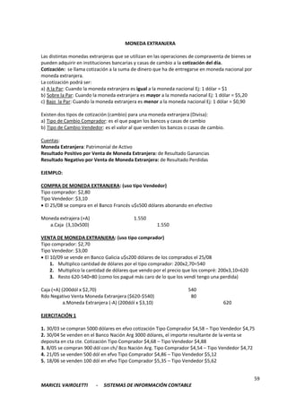 59
MARICEL VAIROLETTI - SISTEMAS DE INFORMACIÓN CONTABLE
MONEDA EXTRANJERA
Las distintas monedas extranjeras que se utilizan en las operaciones de compraventa de bienes se
pueden adquirir en instituciones bancarias y casas de cambio a la cotización del día.
Cotización: se llama cotización a la suma de dinero que ha de entregarse en moneda nacional por
moneda extranjera.
La cotización podrá ser:
a) A la Par: Cuando la moneda extranjera es igual a la moneda nacional Ej: 1 dólar = $1
b) Sobre la Par: Cuando la moneda extranjera es mayor a la moneda nacional Ej: 1 dólar = $5,20
c) Bajo la Par: Cuando la moneda extranjera es menor a la moneda nacional Ej: 1 dólar = $0,90
Existen dos tipos de cotización (cambio) para una moneda extranjera (Divisa):
a) Tipo de Cambio Comprador: es el que pagan los bancos y casas de cambio
b) Tipo de Cambio Vendedor: es el valor al que venden los bancos o casas de cambio.
Cuentas:
Moneda Extranjera: Patrimonial de Activo
Resultado Positivo por Venta de Moneda Extranjera: de Resultado Ganancias
Resultado Negativo por Venta de Moneda Extranjera: de Resultado Perdidas
EJEMPLO:
COMPRA DE MONEDA EXTRANJERA: (uso tipo Vendedor)
Tipo comprador: $2,80
Tipo Vendedor: $3,10
 El 25/08 se compra en el Banco Francés u$s500 dólares abonando en efectivo
Moneda extrajera (+A) 1.550
a.Caja (3,10x500) 1.550
VENTA DE MONEDA EXTRANJERA: (uso tipo comprador)
Tipo comprador: $2,70
Tipo Vendedor: $3,00
 El 10/09 se vende en Banco Galicia u$s200 dólares de los comprados el 25/08
1. Multiplico cantidad de dólares por el tipo comprador: 200x2,70=540
2. Multiplico la cantidad de dólares que vendo por el precio que los compré: 200x3,10=620
3. Resto 620-540=80 (como los pagué más caro de lo que los vendí tengo una perdida)
Caja (+A) (200dól x $2,70) 540
Rdo Negativo Venta Moneda Extranjera ($620-$540) 80
a.Moneda Extranjera (-A) (200dól x $3,10) 620
EJERCITACIÓN 1
1. 30/03 se compran 5000 dólares en efvo cotización Tipo Comprador $4,58 – Tipo Vendedor $4,75
2. 30/04 Se venden en el Banco Nación Arg 3000 dólares, el importe resultante de la venta se
deposita en cta cte. Cotización Tipo Comprador $4,68 – Tipo Vendedor $4,88
3. 8/05 se compran 900 dól con ch/ Bco Nación Arg. Tipo Comprador $4,54 – Tipo Vendedor $4,72
4. 21/05 se venden 500 dól en efvo Tipo Comprador $4,86 – Tipo Vendedor $5,12
5. 18/06 se venden 100 dól en efvo Tipo Comprador $5,35 – Tipo Vendedor $5,62
 