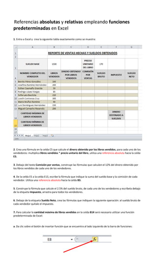 Referencias absolutas y relativas empleando funciones
predeterminadas en Excel
1. Entra a Excel y crea la siguiente tabla exactamente como se muestra:
2. Crea una fórmula en la celda C5 que calcule el dinero obtenido por los libros vendidos, para cada uno de los
vendedores: multiplica libros vendidos * precio unitario del libro, utiliza una referencia absoluta hacia la celda
E3.
3. Debajo del texto Comisión por ventas, construye las fórmulas que calculen el 12% del dinero obtenido por
los libros vendidos de cada uno de los vendedores.
4. De la celda E5 a la celda E13, escribe la fórmula que indique la suma del sueldo base y la comisión de cada
vendedor. Utiliza una referencia absoluta hacia la celda B3.
5. Construye la fórmula que calcule el 2.5% del sueldo bruto, de cada uno de los vendedores y escríbela debajo
de la etiqueta Impuesto, arrastra para todos los vendedores.
6. Debajo de la etiqueta Sueldo Neto, crea las fórmulas que indiquen la siguiente operación: al sueldo bruto de
cada vendedor quítale el impuesto.
7. Para calcular la cantidad máxima de libros vendidos en la celda B14 será necesario utilizar una función
predeterminada de Excel:
a. Da clic sobre el botón de insertar función que se encuentra al lado izquierdo de la barra de funciones:
 