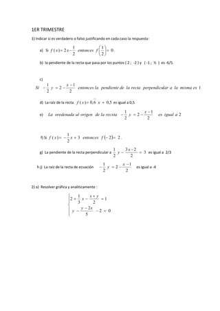 1ER TRIMESTRE
1) Indicar si es verdadero o falso justificando en cada caso la respuesta:
a) Si 0
2
1
2
1
2)( 





 fentoncesxxf .
b) la pendiente de la recta que pasa por los puntos ( 2 ; -2 ) y ( -1 ; ½ ) es -6/5.
c)
1
2
1
2
2
1
esmismalaalarperpendicurectaladependientelaentonces
x
ySi


d) La raíz de la recta 5,06,0)( 

xxf es igual a 0,5
e) 2
2
1
2
2
1
aiguales
x
yrecxtaladeorigenaloredenadaLa


f) Si   223
2
1
)(  fentoncesxxf .
g) La pendiente de la recta perpendicular a 3
2
23
2
1



x
y es igual a 2/3
h j) La raíz de la recta de ecuación
2
1
2
2
1 

x
y es igual a -4
2) a) Resolver gráfica y analiticamente :












02
5
2
1
23
1
2
xy
y
yx
x
 