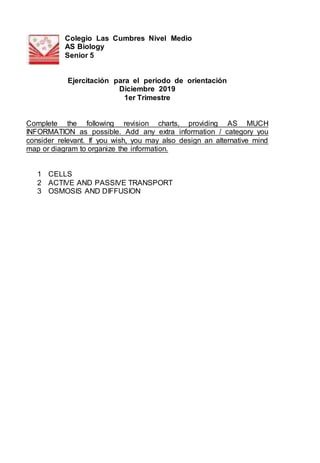 Colegio Las Cumbres Nivel Medio
AS Biology
Senior 5
Ejercitación para el período de orientación
Diciembre 2019
1er Trimestre
Complete the following revision charts, providing AS MUCH
INFORMATION as possible. Add any extra information / category you
consider relevant. If you wish, you may also design an alternative mind
map or diagram to organize the information.
1 CELLS
2 ACTIVE AND PASSIVE TRANSPORT
3 OSMOSIS AND DIFFUSION
 