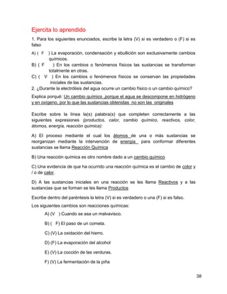 Ejercita lo aprendido
1. Para los siguientes enunciados, escribe la letra (V) si es verdadero o (F) si es
falso
A) ( F  ) La evaporación, condensación y ebullición son exclusivamente cambios
        químicos.
B) ( F     ) En los cambios o fenómenos físicos las sustancias se transforman
        totalmente en otras.
C) ( V ) En los cambios o fenómenos físicos se conservan las propiedades
         iniciales de las sustancias.
2. ¿Durante la electrólisis del agua ocurre un cambio físico o un cambio químico?
Explica porqué: Un cambio químico ,porque el agua se descompone en hidrógeno
y en oxígeno, por lo que las sustancias obtenidas no son las originales

Escribe sobre la línea la(s) palabra(s) que completen correctamente a las
siguientes expresiones (productos, calor, cambio químico, reactivos, color,
átomos, energía, reacción química):

A) El proceso mediante el cual los átomos de una o más sustancias se
reorganizan mediante la intervención de energía para conformar diferentes
sustancias se llama Reacción Química

B) Una reacción química es otro nombre dado a un cambio químico

C) Una evidencia de que ha ocurrido una reacción química es el cambio de color y
/ o de calor.

D) A las sustancias iniciales en una reacción se les llama Reactivos y a las
sustancias que se forman se les llama Productos

Escribe dentro del paréntesis la letra (V) si es verdadero o una (F) si es falso.
Los siguientes cambios son reacciones químicas:
         A) (V ) Cuando se asa un malvavisco.

         B) ( F) El paso de un cometa.

         C) (V) La oxidación del hierro.

         D) (F) La evaporación del alcohol

         E) (V) La cocción de las verduras.

         F) (V) La fermentación de la piña


                                                                                      38
 