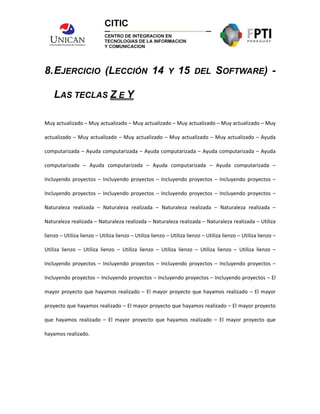 8.EJERCICIO (LECCIÓN 14 Y 15 DEL SOFTWARE) -
LAS TECLAS Z E Y
Muy actualizado – Muy actualizado – Muy actualizado – Muy actualizado – Muy actualizado – Muy
actualizado – Muy actualizado – Muy actualizado – Muy actualizado – Muy actualizado – Ayuda
computarizada – Ayuda computarizada – Ayuda computarizada – Ayuda computarizada – Ayuda
computarizada – Ayuda computarizada – Ayuda computarizada – Ayuda computarizada –
Incluyendo proyectos – Incluyendo proyectos – Incluyendo proyectos – Incluyendo proyectos –
Incluyendo proyectos – Incluyendo proyectos – Incluyendo proyectos – Incluyendo proyectos –
Naturaleza realizada – Naturaleza realizada – Naturaleza realizada – Naturaleza realizada –
Naturaleza realizada – Naturaleza realizada – Naturaleza realizada – Naturaleza realizada – Utiliza
lienzo – Utiliza lienzo – Utiliza lienzo – Utiliza lienzo – Utiliza lienzo – Utiliza lienzo – Utiliza lienzo –
Utiliza lienzo – Utiliza lienzo – Utiliza lienzo – Utiliza lienzo – Utiliza lienzo – Utiliza lienzo –
Incluyendo proyectos – Incluyendo proyectos – Incluyendo proyectos – Incluyendo proyectos –
Incluyendo proyectos – Incluyendo proyectos – Incluyendo proyectos – Incluyendo proyectos – El
mayor proyecto que hayamos realizado – El mayor proyecto que hayamos realizado – El mayor
proyecto que hayamos realizado – El mayor proyecto que hayamos realizado – El mayor proyecto
que hayamos realizado – El mayor proyecto que hayamos realizado – El mayor proyecto que
hayamos realizado.
 