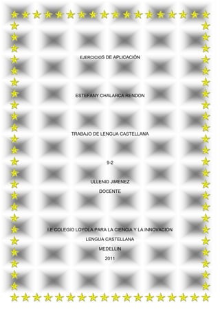 EJERCICIOS DE APLICACIÓN<br />ESTEFANY CHALARCA RENDON<br />TRABAJO DE LENGUA CASTELLANA<br />9-2<br />ULLENID JIMENEZ<br />DOCENTE<br />I.E COLEGIO LOYOLA PARA LA CIENCIA Y LA INNOVACION<br />LENGUA CASTELLANA<br />MEDELLIN<br />2011<br />Sinónimos1. ABDICAR      2. ADJURAR     3. ACRE                   4. ARQUETIPO         a. Abolira. Declinara. Amargoa. Estereotipob. Derrocarb. Injuriarb. Amarillob. Maestroc. Cederc. Prometerc. Decrecientec. Prototipod. Caerd. Rejurard. Disgustadod. Reye. Privare. Renunciare. Hectáreae. Supremo    5. DIFERIR6.DISÍMIL                   7. EGREGIO8. FALAZa. Anulara. Alteradoa. Egresadoa. Aparenteb. Atrasarb. Desemejanteb. Insigneb. Engañosoc. Dificultarc. Difícilc. Nacidoc. Feod. Inferird. Disimulod. Naturald. Sinceroe. Retardare. Semejantee. Salidoe. Vicioso    9. ELUCIDAR10. FOLÍCULOS11. GREGARIO12. PERENNEa. Clasificara. Bolsaa. Jefea. Anualb.Complicarb. Hojab. Gregorianob. Duraderoc. Eludirc. Libroc. Griegoc. Incesanted. Vencerd. Semillad. Servild. Intermitentee. Vere. Folletoe. Soldadoe. Lejano<br />ABDICAR: es el acto según el cual una persona renuncia y cede por sí misma su cargo antes de que expire el tiempo para el cual se tomó el mismo<br />CEDER:  Transferir o traspasar voluntariamente a otro el disfrute de una cosa, acción o derecho: ceder el paso.<br />ACRE: Medida anglosajona de superficie equivalente a 40 áreas y 47 centiáreas.<br />HECTÁREA: Medida de superficie equivalente a 100 áreas<br />ARQUETIPO : : Modelo original y primario en un arte u otra cosa<br />PROTOTIPO: Ejemplar original o primer molde en que se fabrica     una figura u otra cosa.<br />DIFERIR: Dilatar, retardar o suspender la ejecución de una cosa.<br />RETARDAR: Retrasar o dilatar:<br />DISIMIL: Es un adjetivo que quiere decir: Desemejante, diferente<br />DESEMEJANTE: quiere decir cuando algo no es igual a una persona es de sir no son semejantes<br />ENGREGIO: Se aplica a la persona ilustre o que destaca por su categoría o fama.<br />INSIGNE:  Se aplica a la persona o cosa que es muy conocida y admirada por tener características que lo distinguen de los demás. Ilustre, eminente.<br /> FALAZ: Persona   que tiene el vicio de la falsía. halaga y atrae con falsas apariencias <br />ENGAÑOSO: persona Falaz, que engaña o da ocasión a engañarse<br /> ELUCIDAR:  Aclarar o explicar una cosa.<br />CLASIFICAR: ordenar o disponer por clases.<br />FOLICULOS:  Fruto seco que se abre solo por un lado y tiene una única cavidad que normalmente contiene varias semillas.<br />           SEMILLA: Parte del fruto de las fanerógamas, que contiene el embrión de una                                       futa  planta, protegido por una testa, derivada de los tegumentos del primordio seminal.<br /> GREGARIO: Persona que forma grupos o asociaciones<br />JEFE: superior o cabeza de una organización.<br />PERENNE: cosa o objeto permanente<br />DURADERO: cosa u objeto que se caracteriza por durar mucho<br />ANTÓNIMOS:<br />Selecciona la palabra cuyo significado sea más opuesto a la que esta escrita con mayúscula. Busca el significado de ambos términos.<br /> <br />ANTÓNIMOS1. ALTRUISMO 2.COPIOSO 3.EXALTACIÓN 4.FAMÉLICOa. Caridada. Abundantea. Discusióna. Demacradob. Egoísmob. Honradob, Fiestab. Enjuntoc. Fanatismoc. Pococ. Rebajarc. Fuerted. Hipocresíad. Rectod. Risad. Gruesoe. Honestidade. Tramposoe. Tranquilidade. Olvidado    5. FENECER6. FOBIA7. FRÍVOLO8. GIMOTEARa. Concebira. Aficióna. Alegrea. Brincarb. Herirb. Alegríab. Calienteb. Celebrarc. Morirc.Gustoc. Cuadradoc. Dormird. Nacerd. Honord. Seriod. Lamentare. Vivire. Júbiloe. Superficiale. Reír    9. INUSITADO10. MODORRA11. PUERIL12. VIADUCTOa. Comúna. Somnolenciaa. Mortala. Carreterab. Excepcionalb. Letargob. Difícilb. Hondonadac. Habitualc. vigiliac. Senilc. Puented. Ocurridod. Temperamentod. triviald. Carrilerae. Usadoe. Vivezae. Vanale. Río<br />SIGNIFICADOS:<br />ALTRUISMO: Actitud o característica de la persona que pretende conseguir el bien de los demás de manera desinteresada, generalmente realizando una labor social o humanitaria.<br />EGOISMO: personas deben tener la normativa ética de obrar para su propio interés<br />COPIOSO: Abundante, numeroso.<br />POCO: escaso es cantidad<br />EXALTACION: Excitación, nerviosismo.<br />TRANQUILIDAD: Estado de paz y armonía<br />FAMÉLICO: Muy delgado con aspecto de pasar hambre.<br />GRUESO: Gordo, corpulento, voluminoso.<br />FENECER: MORIR, FALLECER.<br />VIVIR: durar o tener vida.<br />FOBIA: Consiste en un temor intenso y persistente, que es excesivo e irracional, desencadenado por la presencia o anticipación de un objeto o situación específicos.<br />AFICIÒN: Inclinación, amor a una persona, actividad o cosa.<br />GIMOTEAR: Hacer los gestos y suspiros del llanto sin llegar a él.<br />REÌR: Manifestar alegría con ciertos movimientos del rostro y sonidos característicos.<br />FRÍVOLO: De poca importancia<br />INUSITADO: No habitual, raro.<br />COMÙN: Corriente, frecuente, admitido como normal por la mayoría    <br />VIADUCTO: Puente para el paso de un camino o una vía férrea sobre una hondonada<br />RIO: Corriente de agua continua y más o menos caudalosa que va a desembocar en otra, en un lago o en el mar.<br />MODORRA:  Sensación de sueño que provoca pesadez y torpeza en los sentidos<br />VIVEZ: rapidez en las acciones o movimientos.<br />PUERIL: Que es propio de los niños pequeños o tiene alguna característica propia de ellos.<br />SENIL: Se aplica a la persona de edad avanzada que presenta señales de decadencia física o psíquica.<br /> <br />