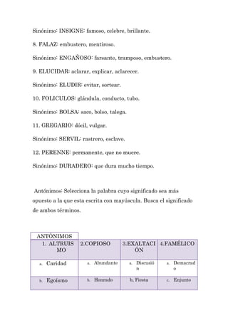 Sinónimo: INSIGNE: famoso, celebre, brillante.

8. FALAZ: embustero, mentiroso.

Sinónimo: ENGAÑOSO: farsante, tramposo, embustero.

9. ELUCIDAR: aclarar, explicar, aclarecer.

Sinónimo: ELUDIR: evitar, sortear.

10. FOLICULOS: glándula, conducto, tubo.

Sinónimo: BOLSA: saco, bolso, talega.

11. GREGARIO: dócil, vulgar.

Sinónimo: SERVIL: rastrero, esclavo.

12. PERENNE: permanente, que no muere.

Sinónimo: DURADERO: que dura mucho tiempo.



Antónimos: Selecciona la palabra cuyo significado sea más
opuesto a la que esta escrita con mayúscula. Busca el significado
de ambos términos.



 ANTÓNIMOS
  1. ALTRUIS       2.COPIOSO           3.EXALTACI 4.FAMÉLICO
       MO                                  ÓN

  a.   Caridad        a.   Abundante    a.   Discusió   a.   Demacrad
                                             n               o

  b.   Egoísmo        b.   Honrado       b, Fiesta      c.   Enjunto
 