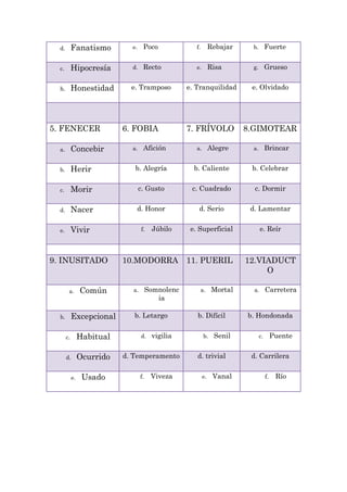 d.        Fanatismo         e.    Poco               f.        Rebajar    b.        Fuerte


  c.        Hipocresía        d.    Recto              e.        Risa       g.        Grueso


  h.        Honestidad        e. Tramposo           e. Tranquilidad         e. Olvidado




5. FENECER                  6. FOBIA                7. FRÍVOLO             8.GIMOTEAR

  a.        Concebir          a.    Afición            a.        Alegre     a.        Brincar


  b.        Herir              b. Alegría             b. Caliente           b. Celebrar


  c.        Morir                  c. Gusto          c. Cuadrado             c. Dormir


  d.        Nacer              d. Honor                 d. Serio            d. Lamentar


  e.        Vivir                  f.    Júbilo      e. Superficial               e. Reír



9. INUSITADO                10.MODORRA              11. PUERIL             12.VIADUCT
                                                                                O

        a.       Común        a.        Somnolenc           a.    Mortal     a.       Carretera
                                           ia

  b.        Excepcional        b. Letargo              b. Difícil          b. Hondonada


       c.        Habitual          d.    vigilia             b.   Senil          c.        Puente


       d.        Ocurrido   d. Temperamento            d. trivial           d. Carrilera


            e.    Usado            f.    Viveza             e.    Vanal               f.    Río
 