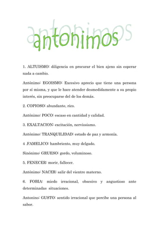 1. ALTUISMO: diligencia en procurar el bien ajeno sin esperar
nada a cambio.

Antónimo: EGOISMO: Excesivo aprecio que tiene una persona
por sí misma, y que le hace atender desmedidamente a su propio
interés, sin preocuparse del de los demás.

2. COPIOSO: abundante, rico.

Antónimo: POCO: escaso en cantidad y calidad.

3. EXALTACION: excitación, nerviosismo.

Antónimo: TRANQUILIDAD: estado de paz y armonía.

4 .FAMELICO: hambriento, muy delgado.

Sinónimo: GRUESO: gordo, voluminoso.

5. FENECER: morir, fallecer.

Antónimo: NACER: salir del vientre materno.

6.   FOBIA:   miedo   irracional,   obsesivo   y   angustioso   ante
determinadas situaciones.

Antonino: GUSTO: sentido irracional que percibe una persona al
sabor.
 