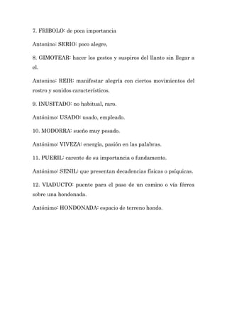 7. FRIBOLO: de poca importancia

Antonino: SERIO: poco alegre,

8. GIMOTEAR: hacer los gestos y suspiros del llanto sin llegar a
el.

Antonino: REIR: manifestar alegría con ciertos movimientos del
rostro y sonidos característicos.

9. INUSITADO: no habitual, raro.

Antónimo: USADO: usado, empleado.

10. MODORRA: sueño muy pesado.

Antónimo: VIVEZA: energía, pasión en las palabras.

11. PUERIL: carente de su importancia o fundamento.

Antónimo: SENIL: que presentan decadencias físicas o psíquicas.

12. VIADUCTO: puente para el paso de un camino o vía férrea
sobre una hondonada.

Antónimo: HONDONADA: espacio de terreno hondo.
 