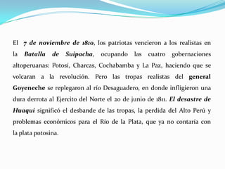 El 7 de noviembre de 1810, los patriotas vencieron a los realistas en
la Batalla de Suipacha, ocupando las cuatro gobernaciones
altoperuanas: Potosí, Charcas, Cochabamba y La Paz, haciendo que se
volcaran a la revolución. Pero las tropas realistas del general
Goyeneche se replegaron al río Desaguadero, en donde infligieron una
dura derrota al Ejercito del Norte el 20 de junio de 1811. El desastre de
Huaqui significó el desbande de las tropas, la perdida del Alto Perú y
problemas económicos para el Río de la Plata, que ya no contaría con
la plata potosina.
 