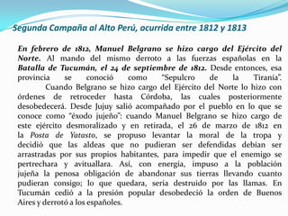 Segunda Campaña al Alto Perú, ocurrida entre 1812 y 1813
En febrero de 1812, Manuel Belgrano se hizo cargo del Ejército del
Norte. Al mando del mismo derroto a las fuerzas españolas en la
Batalla de Tucumán, el 24 de septiembre de 1812. Desde entonces, esa
provincia se conoció como “Sepulcro de la Tiranía”.
Cuando Belgrano se hizo cargo del Ejército del Norte lo hizo con
órdenes de retroceder hasta Córdoba, las cuales posteriormente
desobedecerá. Desde Jujuy salió acompañado por el pueblo en lo que se
conoce como “éxodo jujeño”: cuando Manuel Belgrano se hizo cargo de
este ejército desmoralizado y en retirada, el 26 de marzo de 1812 en
la Posta de Yatasto, se propuso levantar la moral de la tropa y
decidió que las aldeas que no pudieran ser defendidas debían ser
arrastradas por sus propios habitantes, para impedir que el enemigo se
pertrechara y avituallara. Así, con energía, impuso a la población
jujeña la penosa obligación de abandonar sus tierras llevando cuanto
pudieran consigo; lo que quedara, seria destruido por las llamas. En
Tucumán cedió a la presión popular desobedeció la orden de Buenos
Aires y derrotó a los españoles.
 