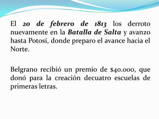 El 20 de febrero de 1813 los derroto
nuevamente en la Batalla de Salta y avanzo
hasta Potosí, donde preparo el avance hacia el
Norte.
Belgrano recibió un premio de $40.000, que
donó para la creación decuatro escuelas de
primeras letras.
 
