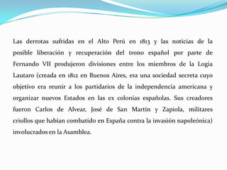 Las derrotas sufridas en el Alto Perú en 1813 y las noticias de la
posible liberación y recuperación del trono español por parte de
Fernando VII produjeron divisiones entre los miembros de la Logia
Lautaro (creada en 1812 en Buenos Aires, era una sociedad secreta cuyo
objetivo era reunir a los partidarios de la independencia americana y
organizar nuevos Estados en las ex colonias españolas. Sus creadores
fueron Carlos de Alvear, José de San Martín y Zapiola, militares
criollos que habían combatido en España contra la invasión napoleónica)
involucrados en la Asamblea.
 