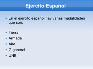 Ejercito Español
 En el ejercito español hay varias madalidades
que son:
 Tierra
 Armada
 Aire
 G.general
 UNE
 