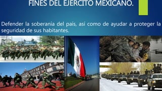 FINES DEL EJERCITO MEXICANO.
Defender la soberanía del país, así como de ayudar a proteger la
seguridad de sus habitantes.
 