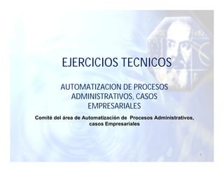 EJERCICIOS TECNICOS
         AUTOMATIZACION DE PROCESOS
           ADMINISTRATIVOS, CASOS
              EMPRESARIALES
Comité del área de Automatización de Procesos Administrativos,
                     casos Empresariales




                                                                 1
 
