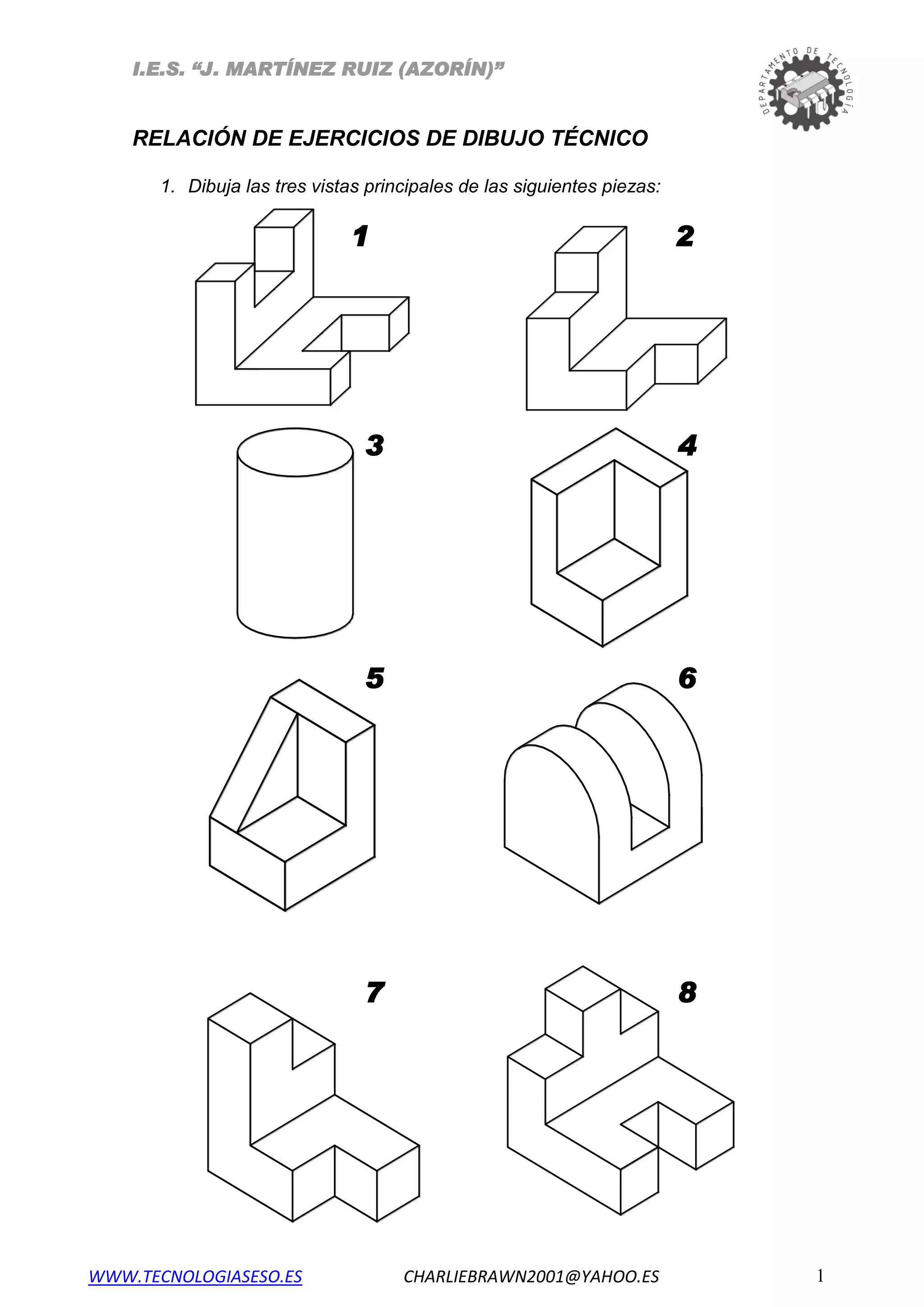 I.E.S. “J. MARTÍNEZ RUIZ (AZORÍN)”
RELACIÓN DE EJERCICIOS DE DIBUJO TÉCNICO
1. Dibuja las tres vistas principales de las siguientes piezas:
1 2
3 4
5 6
7 8
WWW.TECNOLOGIASESO.ES CHARLIEBRAWN2001@YAHOO.ES 1