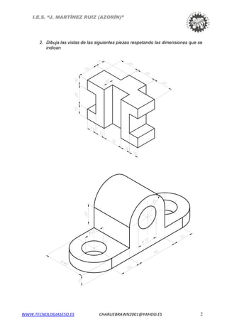 I.E.S. “J. MARTÍNEZ RUIZ (AZORÍN)”
2. Dibuja las vistas de las siguientes piezas respetando las dimensiones que se
indican
WWW.TECNOLOGIASESO.ES CHARLIEBRAWN2001@YAHOO.ES 2