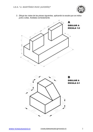 I.E.S. “J. MARTÍNEZ RUIZ (AZORÍN)”
3. Dibuja las vistas de las piezas siguientes, aplicando la escala que se indica
junto a ellas. Acótalas correctamente.
A
DIBUJAR A
ESCALA 1:2
B
DIBUJAR A
ESCALA 2:1
WWW.TECNOLOGIASESO.ES CHARLIEBRAWN2001@YAHOO.ES 3