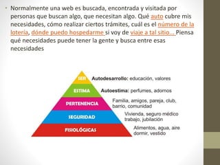 • Normalmente una web es buscada, encontrada y visitada por
personas que buscan algo, que necesitan algo. Qué auto cubre mis
necesidades, cómo realizar ciertos trámites, cuál es el número de la
lotería, dónde puedo hospedarme si voy de viaje a tal sitio... Piensa
qué necesidades puede tener la gente y busca entre esas
necesidades
 