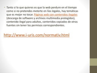 • Tanto si lo que quieres es que la web perdure en el tiempo
como si no pretendes meterte en líos legales, hay temáticas
que es mejor no tocar. Páginas web con contenidos ilegales
(descarga de software y archivos multimedia protegidos),
contenido ilegal para adultos, contenidos copiados de otras
fuentes sin tener los permisos correspondientes.
http://www.i-uris.com/normativ.html
 