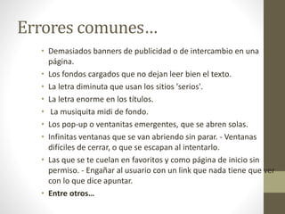 Errores comunes…
• Demasiados banners de publicidad o de intercambio en una
página.
• Los fondos cargados que no dejan leer bien el texto.
• La letra diminuta que usan los sitios 'serios'.
• La letra enorme en los títulos.
• La musiquita midi de fondo.
• Los pop-up o ventanitas emergentes, que se abren solas.
• Infinitas ventanas que se van abriendo sin parar. - Ventanas
difíciles de cerrar, o que se escapan al intentarlo.
• Las que se te cuelan en favoritos y como página de inicio sin
permiso. - Engañar al usuario con un link que nada tiene que ver
con lo que dice apuntar.
• Entre otros…
 
