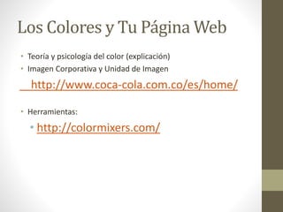 Los Colores y Tu Página Web
• Teoría y psicología del color (explicación)
• Imagen Corporativa y Unidad de Imagen
http://www.coca-cola.com.co/es/home/
• Herramientas:
• http://colormixers.com/
 