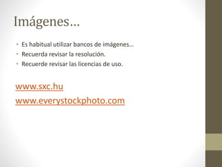 Imágenes…
• Es habitual utilizar bancos de imágenes…
• Recuerda revisar la resolución.
• Recuerde revisar las licencias de uso.
www.sxc.hu
www.everystockphoto.com
 