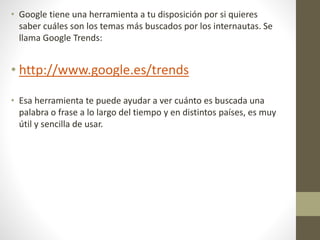 • Google tiene una herramienta a tu disposición por si quieres
saber cuáles son los temas más buscados por los internautas. Se
llama Google Trends:
• http://www.google.es/trends
• Esa herramienta te puede ayudar a ver cuánto es buscada una
palabra o frase a lo largo del tiempo y en distintos países, es muy
útil y sencilla de usar.
 