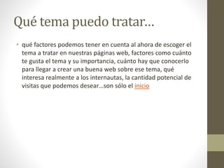Qué tema puedo tratar…
• qué factores podemos tener en cuenta al ahora de escoger el
tema a tratar en nuestras páginas web, factores como cuánto
te gusta el tema y su importancia, cuánto hay que conocerlo
para llegar a crear una buena web sobre ese tema, qué
interesa realmente a los internautas, la cantidad potencial de
visitas que podemos desear…son sólo el inicio
 