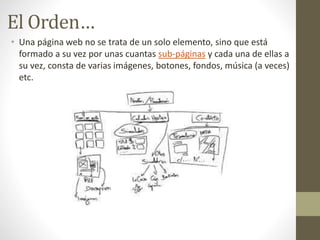 El Orden…
• Una página web no se trata de un solo elemento, sino que está
formado a su vez por unas cuantas sub-páginas y cada una de ellas a
su vez, consta de varias imágenes, botones, fondos, música (a veces)
etc.
 