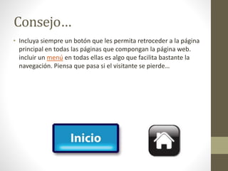 Consejo…
• Incluya siempre un botón que les permita retroceder a la página
principal en todas las páginas que compongan la página web.
incluir un menú en todas ellas es algo que facilita bastante la
navegación. Piensa que pasa si el visitante se pierde…
 