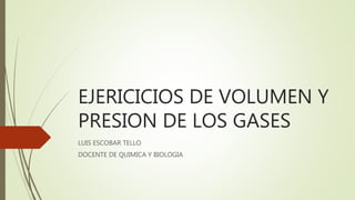 EJERICICIOS DE VOLUMEN Y
PRESION DE LOS GASES
LUIS ESCOBAR TELLO
DOCENTE DE QUIMICA Y BIOLOGIA
 