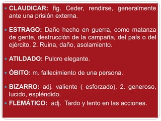  CLAUDICAR: fig. Ceder, rendirse, generalmente
ante una prisión externa.
 ESTRAGO: Daño hecho en guerra, como matanza
de gente, destrucción de la campaña, del país o del
ejército. 2. Ruina, daño, asolamiento.
 ATILDADO: Pulcro elegante.
 ÓBITO: m. fallecimiento de una persona.
 BIZARRO: adj. valiente ( esforzado). 2. generoso,
lucido, espléndido.
 FLEMÁTICO: adj. Tardo y lento en las acciones.
 