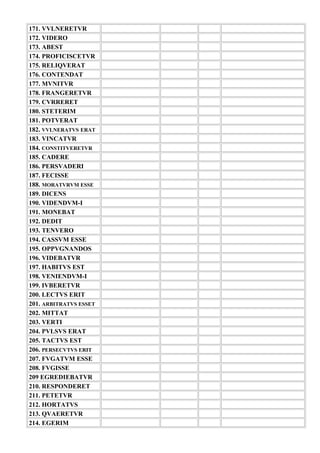 171. VVLNERETVR
172. VIDERO
173. ABEST
174. PROFICISCETVR
175. RELIQVERAT
176. CONTENDAT
177. MVNITVR
178. FRANGERETVR
179. CVRRERET
180. STETERIM
181. POTVERAT
182. VVLNERATVS ERAT
183. VINCATVR
184. CONSTITVERETVR
185. CADERE
186. PERSVADERI
187. FECISSE
188. MORATVRVM ESSE
189. DICENS
190. VIDENDVM-I
191. MONEBAT
192. DEDIT
193. TENVERO
194. CASSVM ESSE
195. OPPVGNANDOS
196. VIDEBATVR
197. HABITVS EST
198. VENIENDVM-I
199. IVBERETVR
200. LECTVS ERIT
201. ARBITRATVS ESSET
202. MITTAT
203. VERTI
204. PVLSVS ERAT
205. TACTVS EST
206. PERSECVTVS ERIT
207. FVGATVM ESSE
208. FVGISSE
209 EGREDIEBATVR
210. RESPONDERET
211. PETETVR
212. HORTATVS
213. QVAERETVR
214. EGERIM
 