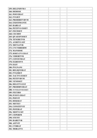 259. DELENDVM-I
260. DEDISSE
261. POSVERAT
262. FVGIET
263. PROHIBITVRVM
264. EXISTIMANTE
265. HABEAT
266. PETITVS ESSET
267. FECISSET
268. CECIDIT
269. QVAESIVISSET
270. TENERETVR
271. AVDITVS SIT
272. MITTATVR
273. CVCVRRERIM
274. MANSISSE
275. HORTATVS ERAT
276. VIDEBITVR
277. CONTENDAT
278. EGRESSVS
279. EGIT
280. PVGNANS
281. RELIQVERAT
282. FVGERET
283. TACTVS ESSET
284. PETITVRVM
285. VENISSET
286. DELETVS EST
287. PROHIBVERAT
288. NVNTIATVM ESSET
289. FECERO
290. IVSSVS ERAT
291. POSVIT
292. DIXERAT
293. MITTET
294. CONSTITVIT
295. POTERAT
296. MOTVS SIT
297. CEPERIM
298. STETIT
299. HABETVR
300. AFFVIT
301. CVRRAT
302. MORATVS
 