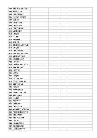 303. RESPONDETVR
304. MONITVS
305. FREGERAT
306. DATVS ESSET
307. SCRIBI
308. EXISTIMET
309. CESSERIT
310. PEPVLERAT
311. VICISSET
312. LEGET
313. IECIT
314. VERTIT
315. SEDET
316. ARBITRABATVR
317. DVXIT
318. CECIDISSE
319. PERSVADENTES
320. VIDENDVM-I
321. EGREDIENS
322. LOCVTI
323. CONTENDERAT
324. TECTVS EST
325. EGISSE
326. VSVS
327. LOQVI
328. DATVS SIT
329. POSITVM EST
330. STETERAT
331. FVGIT
332. PROHIBET
333. EXISTIMETVR
334. RELIQVIT
335. HABET
336. PETIVIT
337. DIXERAT
338. CEPISSET
339. NVNTIATVM EST
340. PROFICISCITVR
341. DELENDA
342. RESPONDIT
343. DVCET
344. CONDIMVS
345. ACCEPERIS
346. INVENIATVR
 