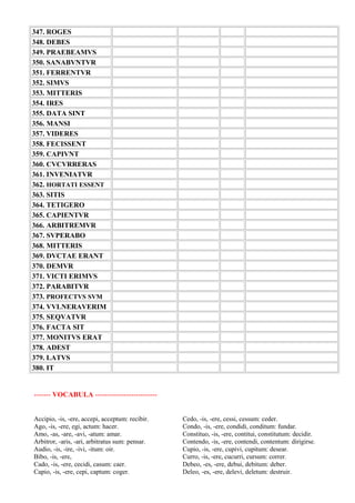 347. ROGES
348. DEBES
349. PRAEBEAMVS
350. SANABVNTVR
351. FERRENTVR
352. SIMVS
353. MITTERIS
354. IRES
355. DATA SINT
356. MANSI
357. VIDERES
358. FECISSENT
359. CAPIVNT
360. CVCVRRERAS
361. INVENIATVR
362. HORTATI ESSENT
363. SITIS
364. TETIGERO
365. CAPIENTVR
366. ARBITREMVR
367. SVPERABO
368. MITTERIS
369. DVCTAE ERANT
370. DEMVR
371. VICTI ERIMVS
372. PARABITVR
373. PROFECTVS SVM
374. VVLNERAVERIM
375. SEQVATVR
376. FACTA SIT
377. MONITVS ERAT
378. ADEST
379. LATVS
380. IT
------- VOCABULA --------------------------
Accipio, -is, -ere, accepi, acceptum: recibir.
Ago, -is, -ere, egi, actum: hacer.
Amo, -as, -are, -avi, -atum: amar.
Arbitror, -aris, -ari, arbitratus sum: pensar.
Audio, -is, -ire, -ivi, -itum: oir.
Bibo, -is, -ere,
Cado, -is, -ere, cecidi, casum: caer.
Capio, -is, -ere, cepi, captum: coger.
Cedo, -is, -ere, cessi, cessum: ceder.
Condo, -is, -ere, condidi, conditum: fundar.
Constituo, -is, -ere, contitui, constitutum: decidir.
Contendo, -is, -ere, contendi, contentum: dirigirse.
Cupio, -is, -ere, cupivi, cupitum: desear.
Curro, -is, -ere, cucurri, cursum: correr.
Debeo, -es, -ere, debui, debitum: deber.
Deleo, -es, -ere, delevi, deletum: destruir.
 