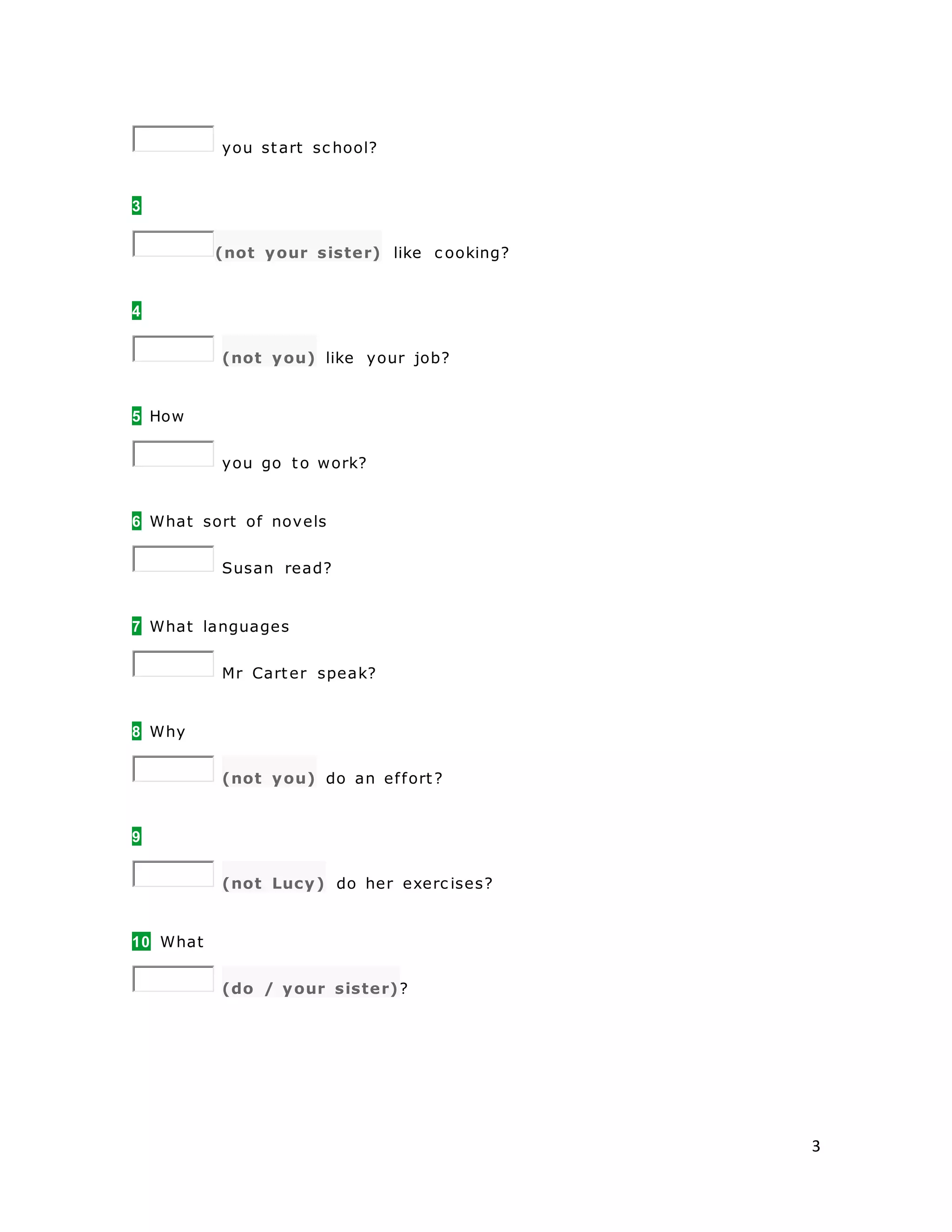 3
you start sc hool?
3
(not your sister) like c ooking?
4
(not you) like your job?
5 How
you go to work?
6 What sort of novels
Susan read?
7 What languages
Mr Carter speak?
8 Why
(not you) do an effort?
9
(not Lucy) do her exerc ises?
10 What
(do / your sister)?
 