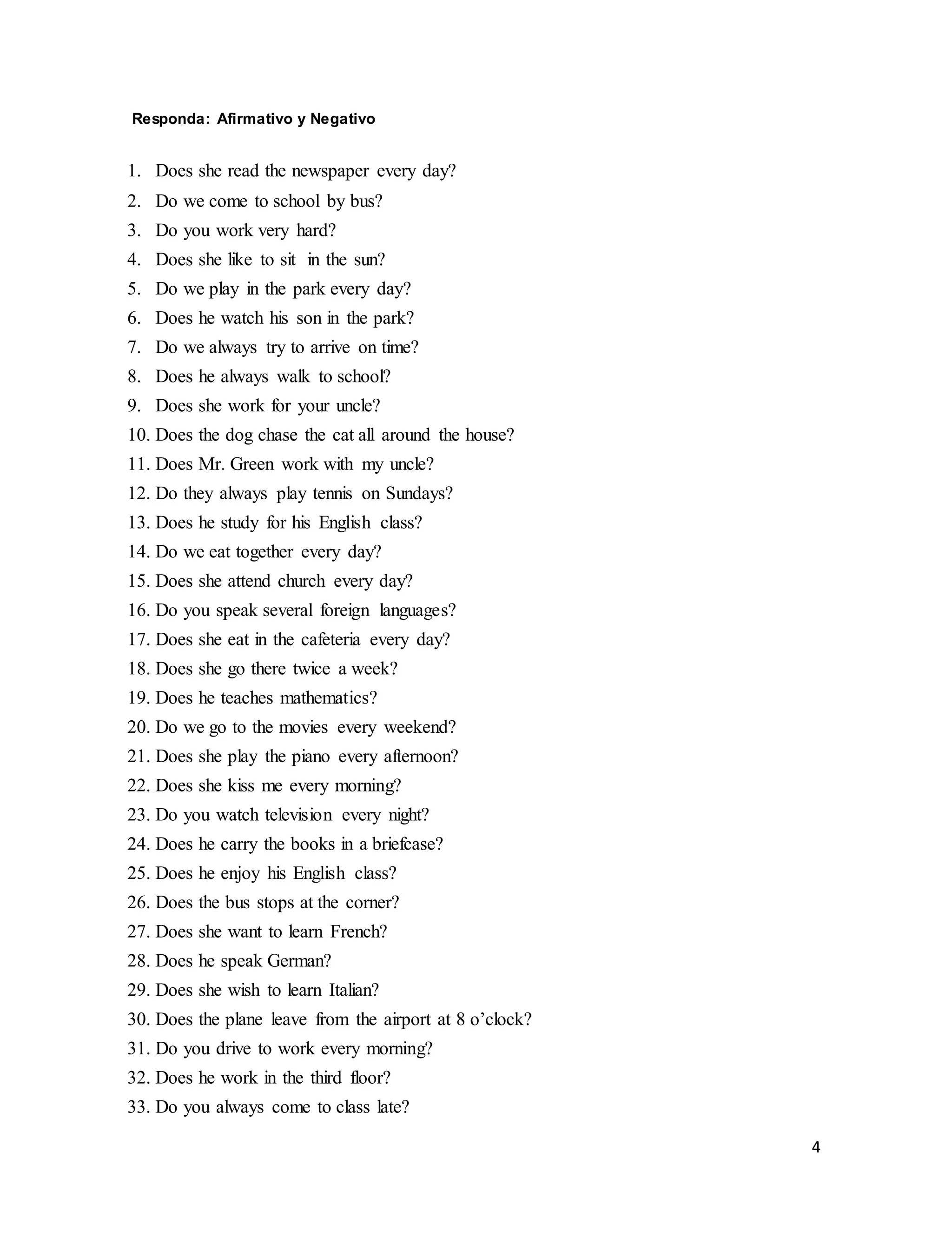 4
Responda: Afirmativo y Negativo
1. Does she read the newspaper every day?
2. Do we come to school by bus?
3. Do you work very hard?
4. Does she like to sit in the sun?
5. Do we play in the park every day?
6. Does he watch his son in the park?
7. Do we always try to arrive on time?
8. Does he always walk to school?
9. Does she work for your uncle?
10. Does the dog chase the cat all around the house?
11. Does Mr. Green work with my uncle?
12. Do they always play tennis on Sundays?
13. Does he study for his English class?
14. Do we eat together every day?
15. Does she attend church every day?
16. Do you speak several foreign languages?
17. Does she eat in the cafeteria every day?
18. Does she go there twice a week?
19. Does he teaches mathematics?
20. Do we go to the movies every weekend?
21. Does she play the piano every afternoon?
22. Does she kiss me every morning?
23. Do you watch television every night?
24. Does he carry the books in a briefcase?
25. Does he enjoy his English class?
26. Does the bus stops at the corner?
27. Does she want to learn French?
28. Does he speak German?
29. Does she wish to learn Italian?
30. Does the plane leave from the airport at 8 o’clock?
31. Do you drive to work every morning?
32. Does he work in the third floor?
33. Do you always come to class late?
 